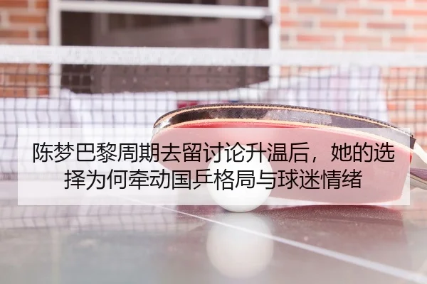 陈梦巴黎周期去留讨论升温后，她的选择为何牵动国乒格局与球迷情绪