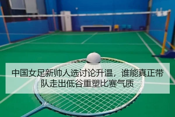 中国女足新帅人选讨论升温，谁能真正带队走出低谷重塑比赛气质