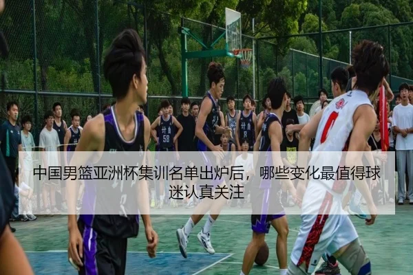 中国男篮亚洲杯集训名单出炉后，哪些变化最值得球迷认真关注（kaiyun）